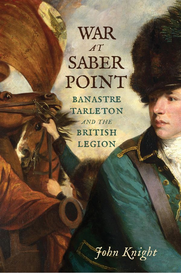 War At Saber Point Banastre Tarleton And The British Legion John Knight