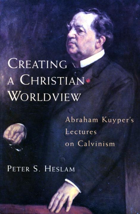 Creating A Christian Worldview Abraham Kuypers Lectures On Calvinism Peter Heslam