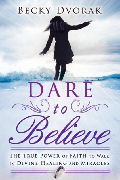 Dare To Believe The True Power Of Faith To Walk In Divine Healings And Miracles Becky Dvorak Dvorak
