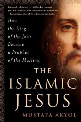The Islamic Jesus How The King Of The Jews Became A Prophet Of The Muslims Mustafa Akyol Akyol