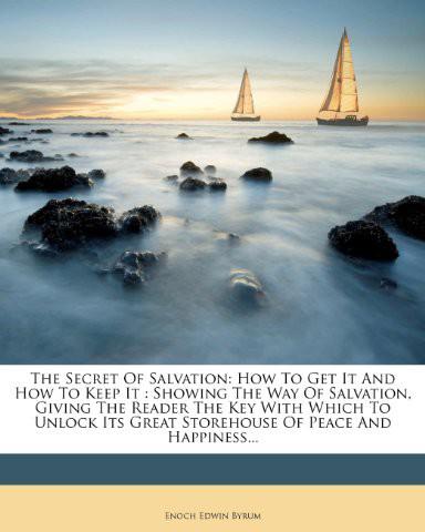 The Secret Of Salvation How To Get It And How To Keep It Showing The Way Of Salvation Giving The Reader The Key With Which To Unlock Its Great Storehouse Of Peace And Happiness Enoch Edwin Byrum Byrum
