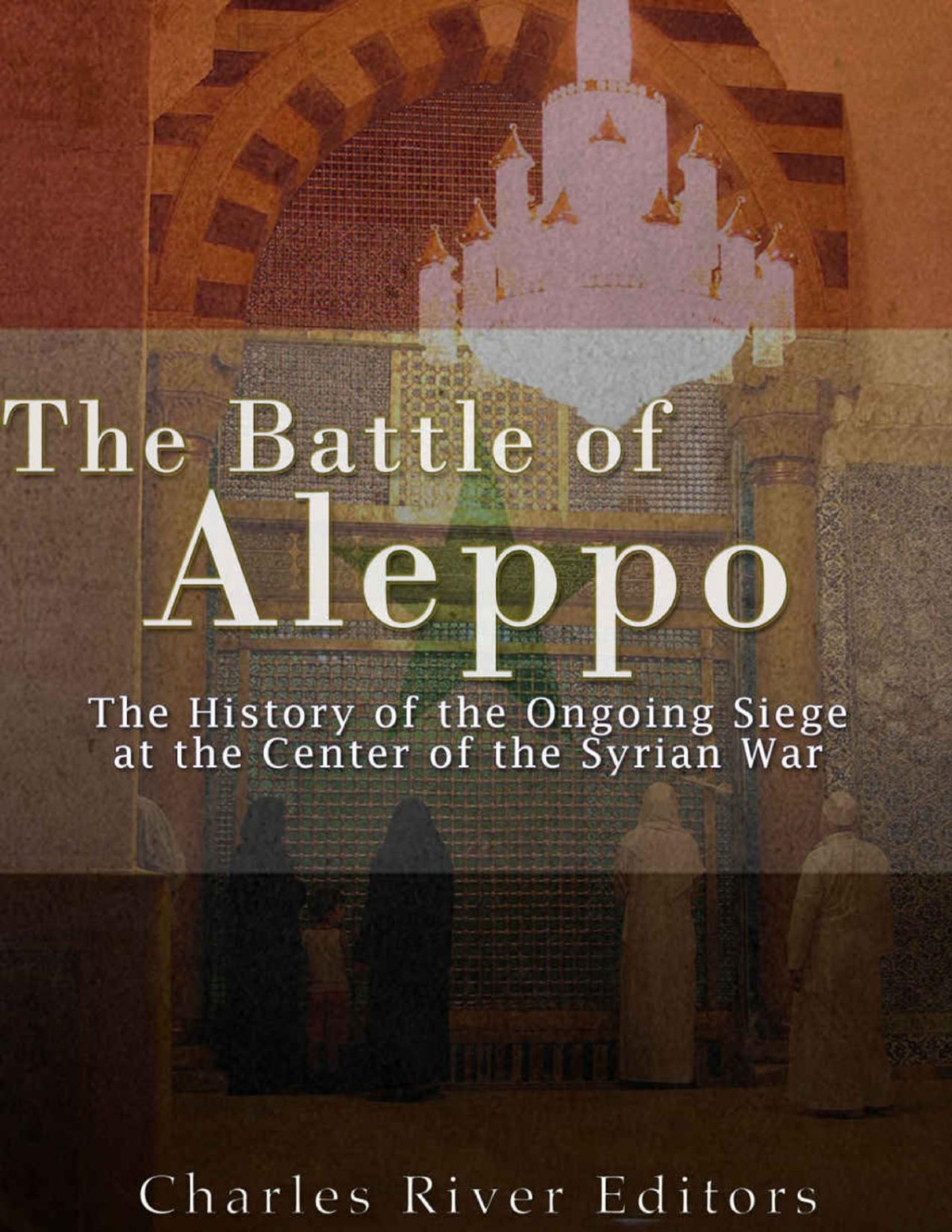 The Battle Of Aleppo The History Of The Ongoing Siege At The Center Of The Syrian Civil War Charles River Editors