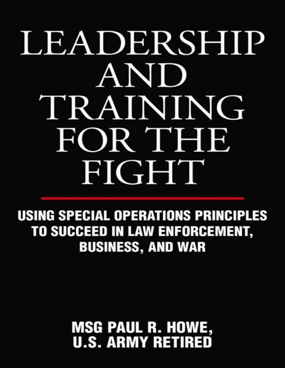 Leadership And Training For The Fight Using Special Operations Principles To Succeed In Law Enforcement Business And War Paul R Howe Howe