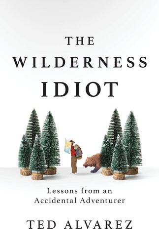 The Wilderness Idiot Lessons From An Accidental Adventurer Ted Alvarez