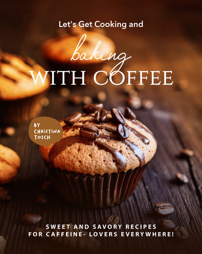 Lets Get Cooking And Baking With Coffee Sweet And Savory Recipes For Caffeine Lovers Everywhere 1st Edition Christina Tosch
