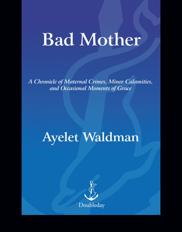 Bad Mother A Chronicle Of Maternal Crimes Minor Calamities And Occasional Moments Of Grace Waldman Ayelet