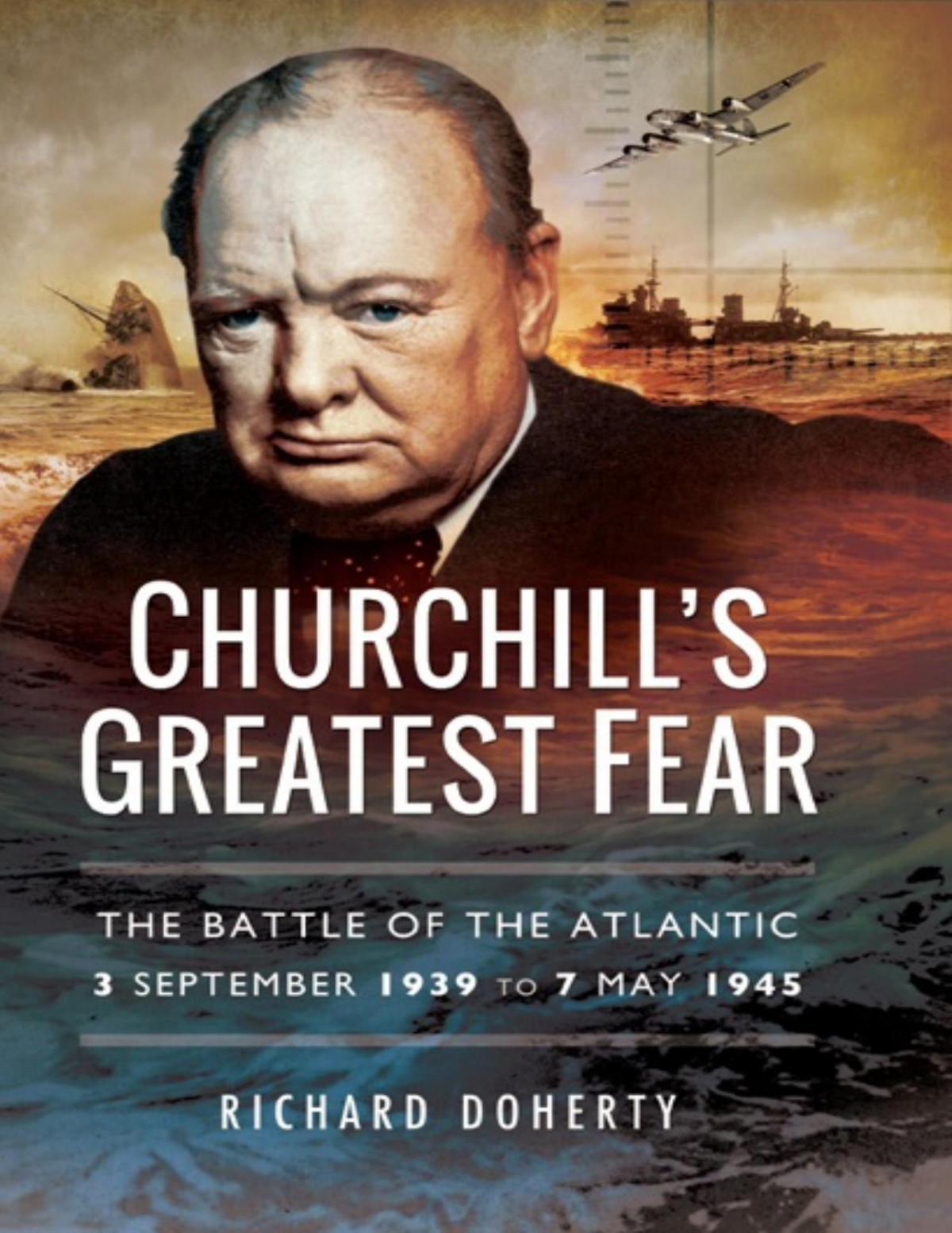 Churchills Greatest Fear The Battle Of The Atlantic 3 September 1939 To 7 May 1945 Richard Doherty