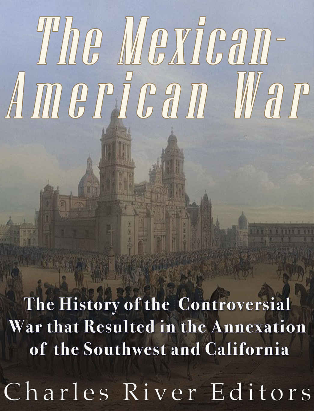 The Mexicanamerican War The History Of The Controversial War That Resulted In The Annexation Of The Southwest And California Charles River Editors