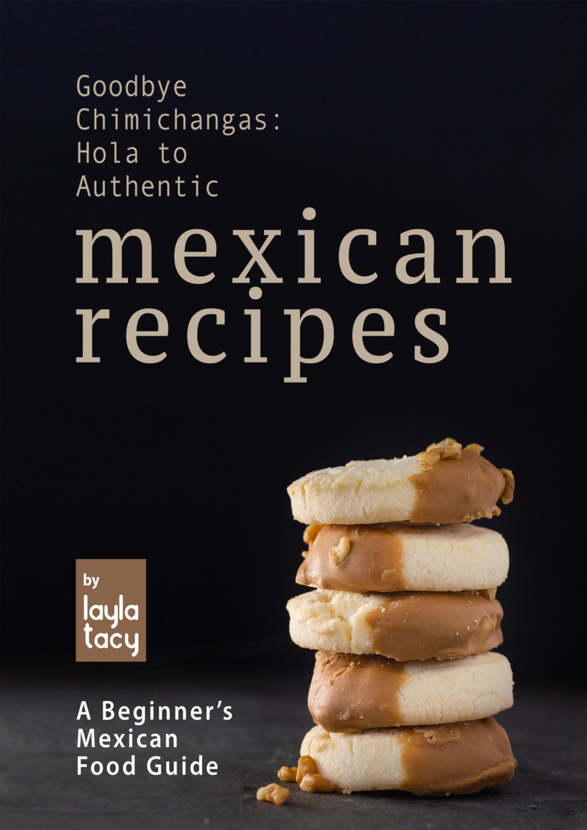 Goodbye Chimichangas Hola To Authentic Mexican Recipes A Beginners Mexican Food Guide Layla Tacy