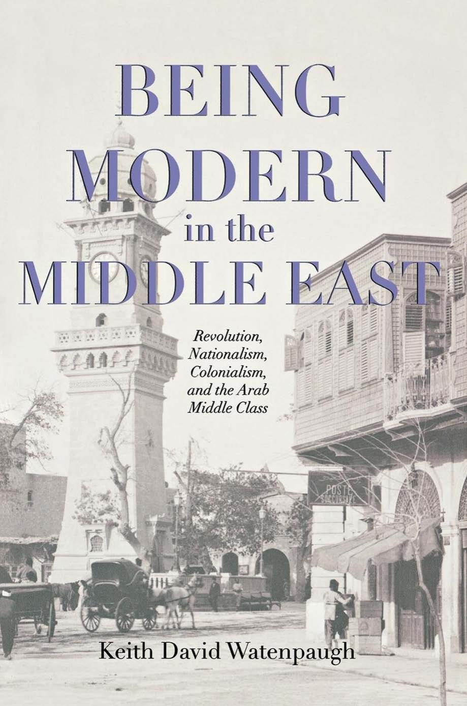 Being Modern In The Middle East Revolution Nationalism Colonialism And The Arab Middle Class Keith David Watenpaugh