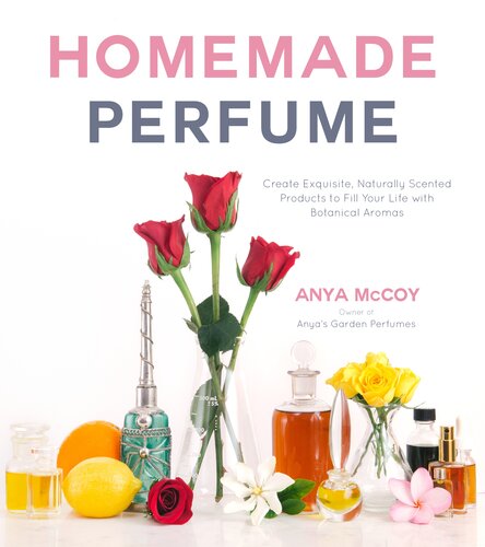 Homemade Perfume Create Exquisite Naturally Scented Products To Fill Your Life With Botanical Aromas Anya Mccoy