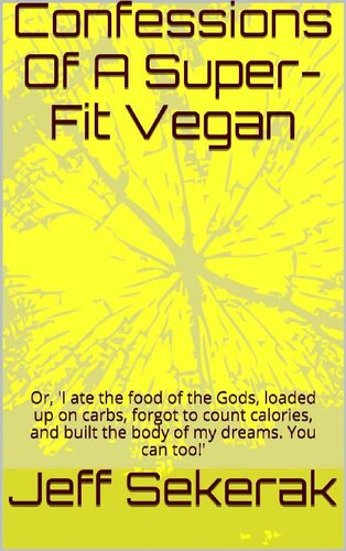 Confessions Of A Superfit Vegan Or I Ate The Food Of The Gods Loaded Up On Carbs Forgot To Count Calories And Built The Body Of My Dreams You Can Too Jeff Sekerak