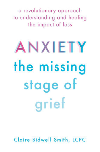 Anxiety The Missing Stage Of Grief A Revolutionary Approach To Understanding And Healing The Impact Of Loss First Edition Claire Bidwell Smith