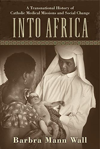 Into Africa A Transnational History Of Catholic Medical Missions And Social Change 1st Edition Barbara Mann Wall