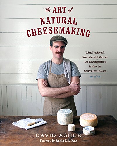 The Art Of Natural Cheesemaking Using Traditional Nonindustrial Methods And Raw Ingredients To Make The Worlds Best Cheeses David Asher