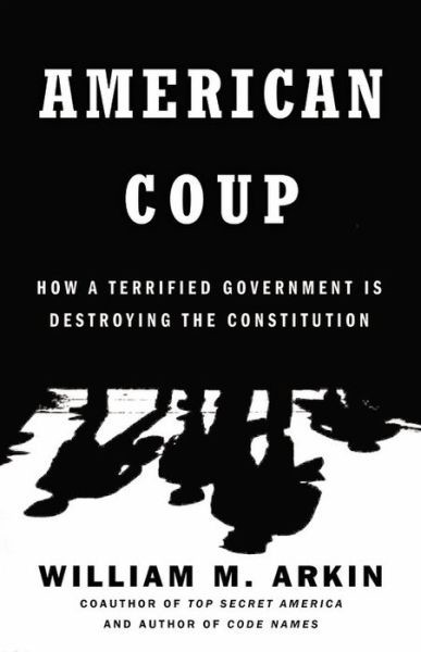 American Coup How A Terrified Government Is Destroying The Constitution William M Arkin Arkin