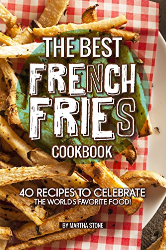 The Best French Fries Cookbook 40 Recipes To Celebrate The Worlds Favorite Food