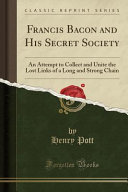 Francis Bacon And His Secret Society An Attempt To Collect And Unite The Lost Links Of A Long And Strong Chain Classic Reprint Pott