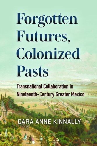 Forgotten Futures Colonized Pasts Transnational Collaboration In Nineteenthcentury Greater Mexico None Cara Anne Kinnally