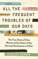 All The Frequent Troubles Of Our Days The True Story Of The Woman At The Heart Of The German Resistance To Hitler Main Rebecca Donner
