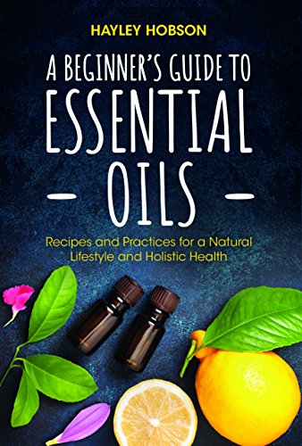 A Beginners Guide To Essential Oils Recipes And Practices For A Natural Lifestyle And Holistic Health Hayley Hobson