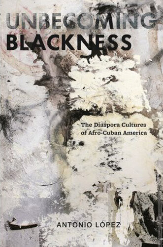 Unbecoming Blackness The Diaspora Cultures Of Afrocuban America Antonio Lopez