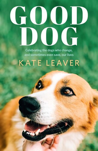 Good Dog Celebrating Dogs Who Change And Sometimes Even Save Our Lives Kate Leaver