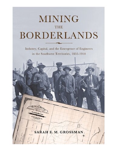 Mining The Borderlands Industry Capital And The Emergence Of Engineers In The Southwest Territories 18551910 1st Edition Sarah E M Grossman