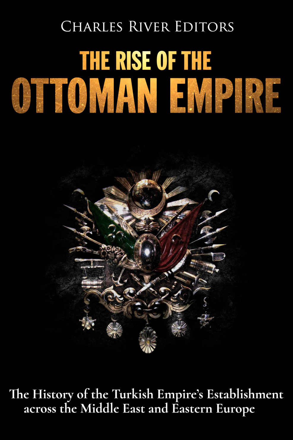 The Rise Of The Ottoman Empire The History Of The Turkish Empires Establishment Across The Middle East And Eastern Europe Charles River Editors