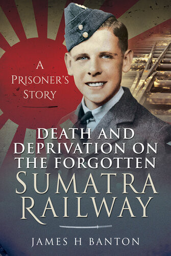 Death And Deprivation On The Forgotten Sumatra Railway A Prisoners Story James H Banton