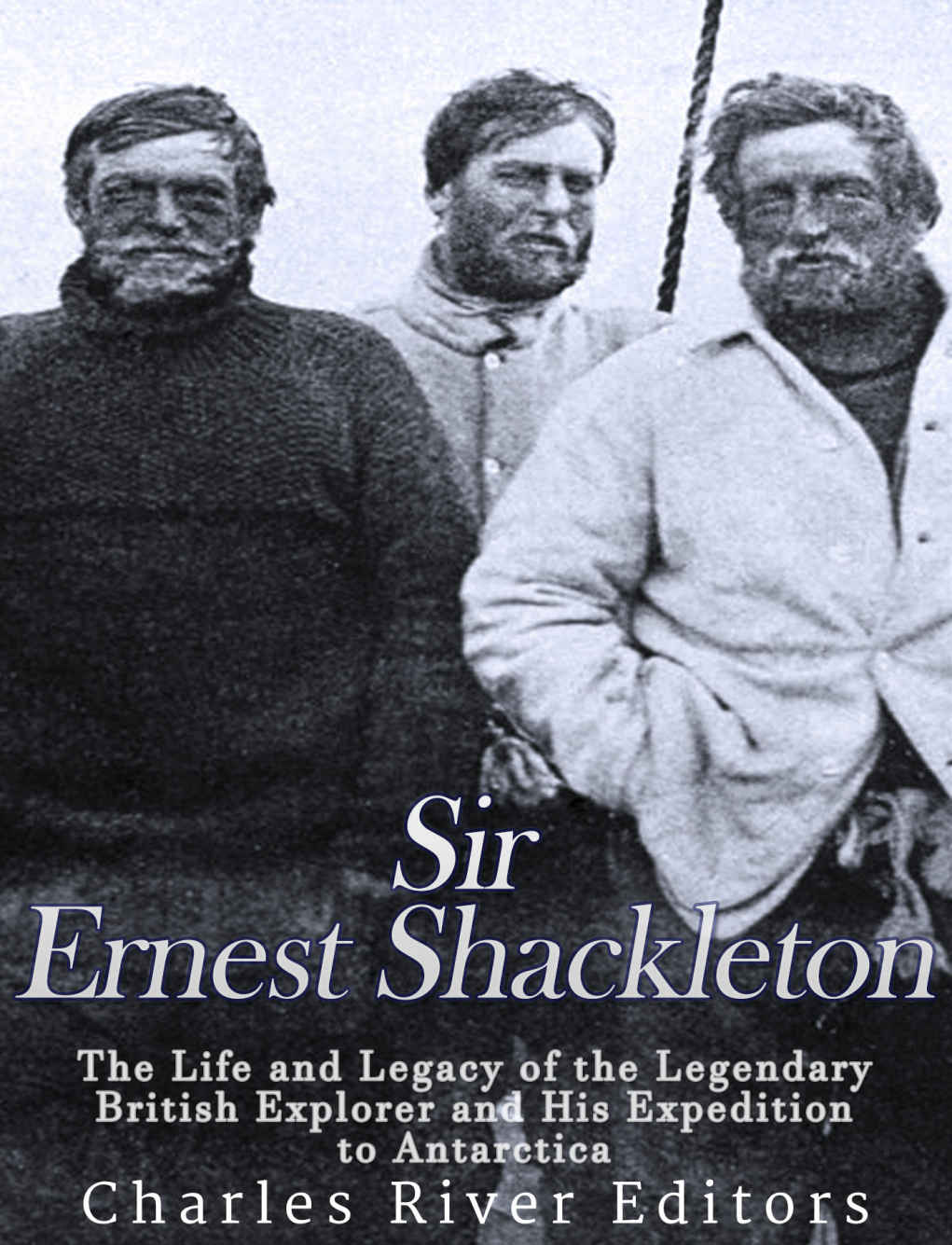 Sir Ernest Shackleton The Life And Legacy Of The Legendary British Explorer And His Expeditions To Antarctica Charles River Editors
