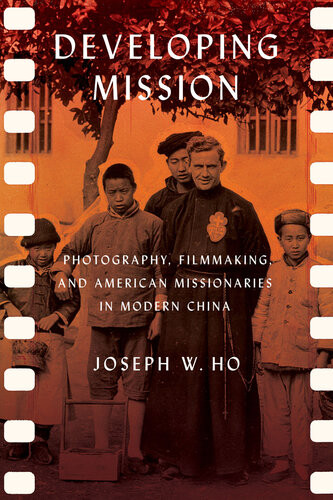 Developing Mission Photography Filmmaking And American Missionaries In Modern China Joseph W Ho