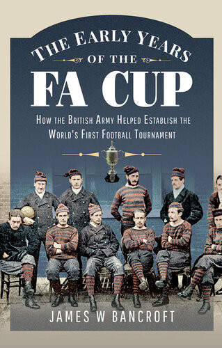 The Early Years Of The Fa Cup How The British Army Helped Establish The Worlds First Football Tournament James W Bancroft