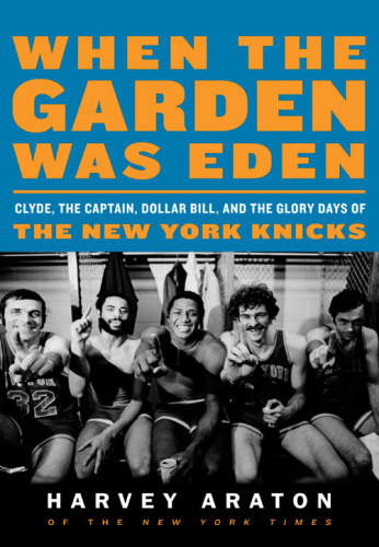 When The Garden Was Eden Clyde The Captain Dollar Bill And The Glory Days Of The New York Knicks Araton Harvey