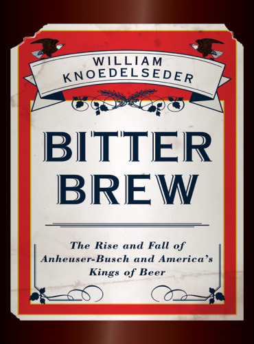 Bitter Brew The Rise And Fall Of Anheuserbusch And Americas Kings Of Beer Knoedelseder William