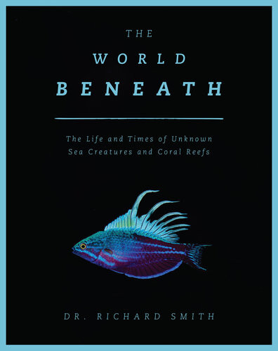 The World Beneath The Life And Times Of Unknown Sea Creatures And Coral Reefs Richard Smith