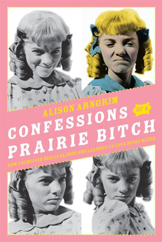 Confessions Of A Prairie Bitch How I Survived Nellie Oleson And Learned To Love Being Hated Alison Arngrim