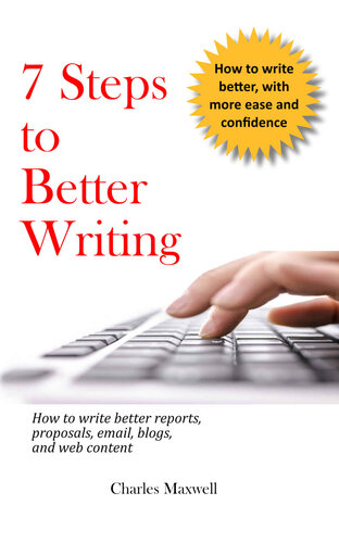 7 Steps To Better Writing How To Write Better Reports Proposals Email Blogs And Web Content Charles Maxwell