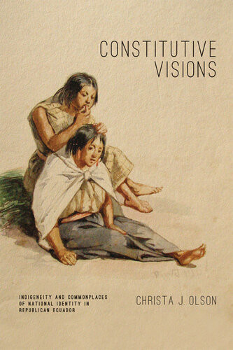 Constitutive Visions Indigeneity And Commonplaces Of National Identity In Republican Ecuador 1st Edition Christa J Olson