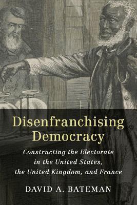 Disenfranchising Democracy Constructing The Electorate In The United States The United Kingdom And France David A Bateman