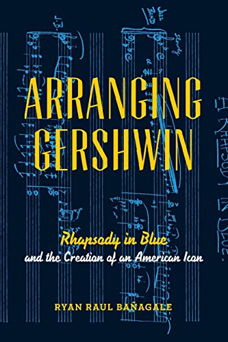 Arranging Gershwin Rhapsody In Blue And The Creation Of An American Icon 1st Edition Ryan Baagale