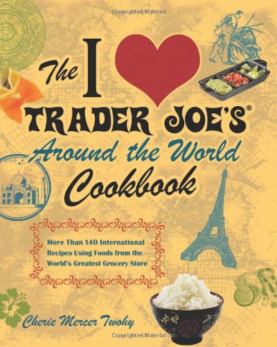 The I Love Trader Joes Around The World Cookbook More Than 150 International Recipes Using Foods From The Worlds Greatest Grocery Store Cherie Mercer Twohy
