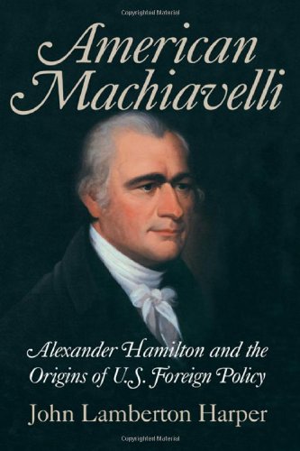 American Machiavelli Alexander Hamilton And The Origins Of Us Foreign Policy 1st Edition John Lamberton Harper