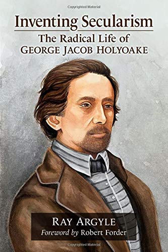 Inventing Secularism The Radical Life Of George Jacob Holyoake Ray Argyle