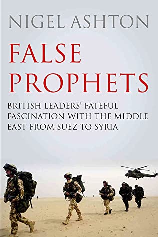 False Prophets British Leaders Fateful Fascination With The Middle East From Suez To Syria Nigel Ashton