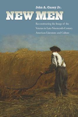 New Men Reconstructing The Image Of The Veteran In Latenineteenthcentury American Literature And Culture John A Casey