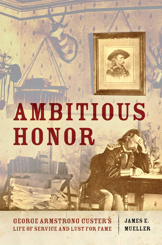 Ambitious Honor George Armstrong Custers Life Of Service And Lust For Fame James E Mueller