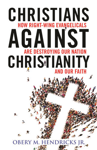 Christians Against Christianity How Rightwing Evangelicals Are Destroying Our Nation And Our Faith 1st Edition Obery M Hendricks Jr