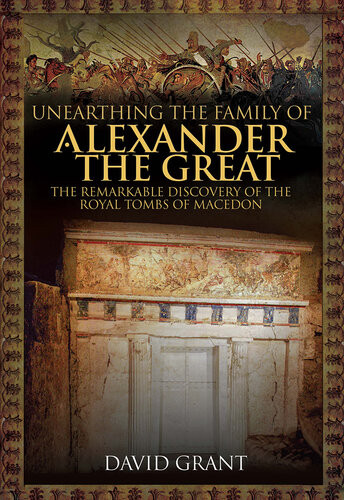 Unearthing The Family Of Alexander The Great The Remarkable Discovery Of The Royal Tombs Of Macedon David Grant