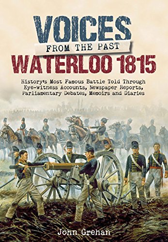 Voices From The Past The Battle Of Waterloo Historys Most Famous Battle Told Through Eyewitness Accounts Newspaper Reports Parliamentary Debates Memoirs And Diaries Illustrated John Grehan